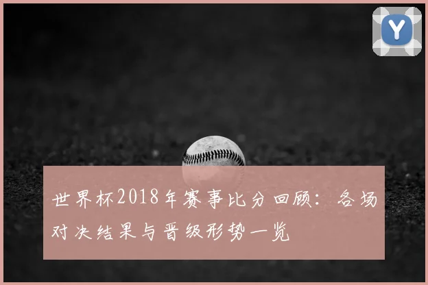 世界杯2018年赛事比分回顾：各场对决结果与晋级形势一览