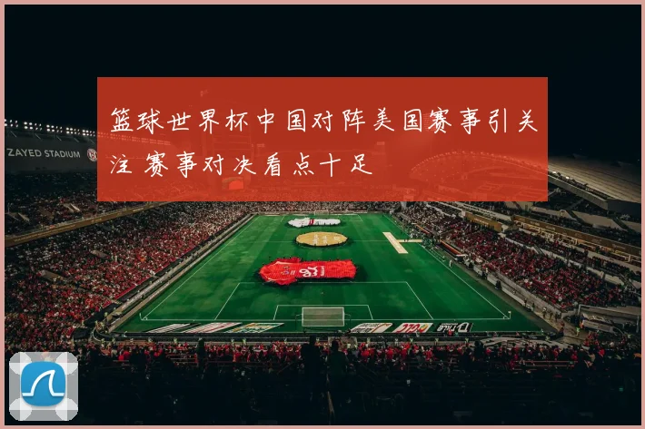 篮球世界杯中国对阵美国赛事引关注 赛事对决看点十足