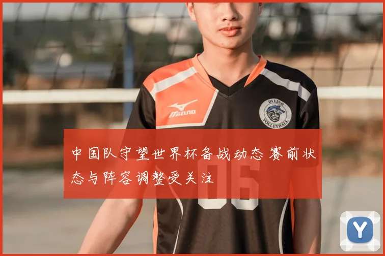 中国队守望世界杯备战动态 赛前状态与阵容调整受关注