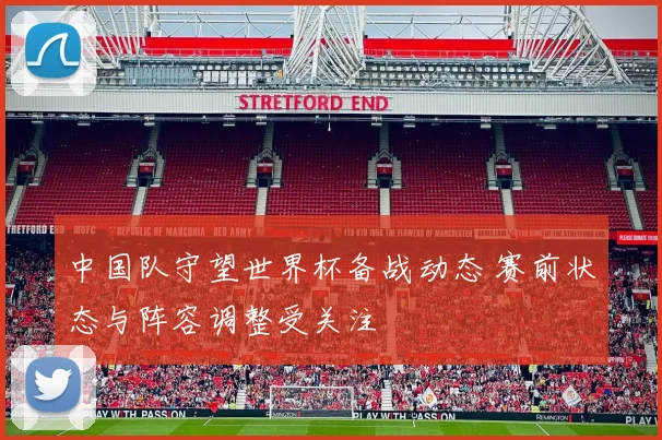 中国队守望世界杯备战动态 赛前状态与阵容调整受关注