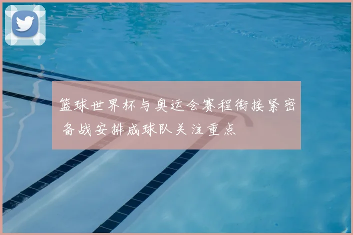 篮球世界杯与奥运会赛程衔接紧密 备战安排成球队关注重点