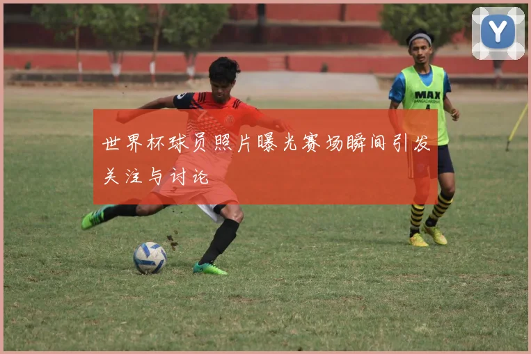 世界杯球员照片曝光赛场瞬间引发关注与讨论