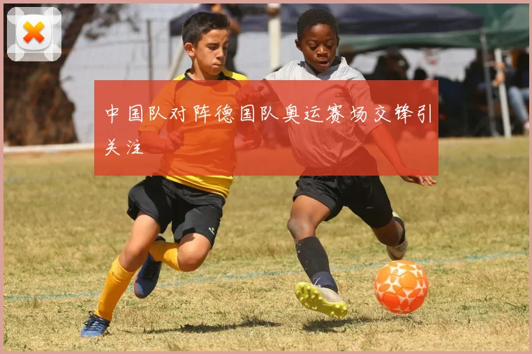 中国队对阵德国队奥运赛场交锋引关注