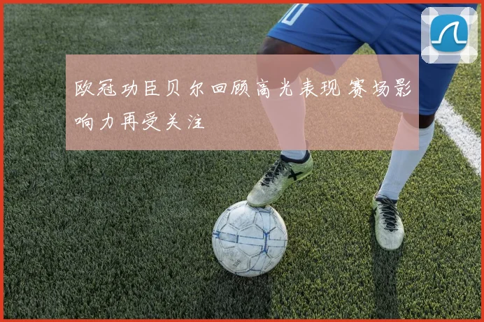 欧冠功臣贝尔回顾高光表现 赛场影响力再受关注
