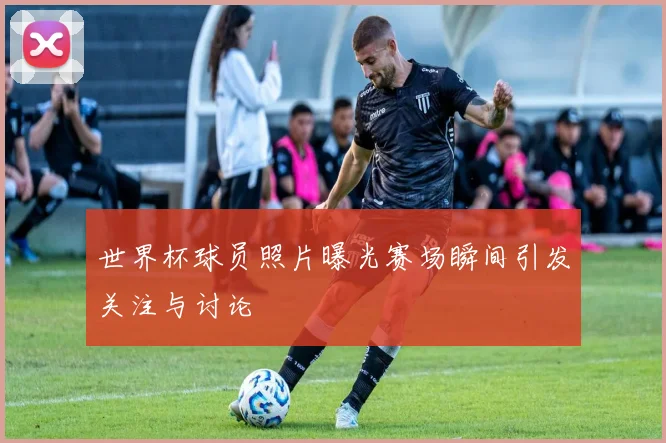 世界杯球员照片曝光赛场瞬间引发关注与讨论