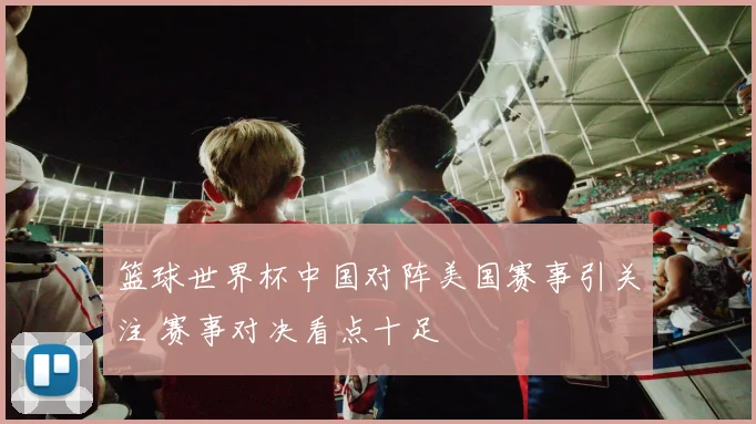 篮球世界杯中国对阵美国赛事引关注 赛事对决看点十足