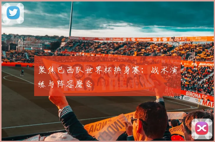 聚焦巴西队世界杯热身赛：战术演练与阵容磨合