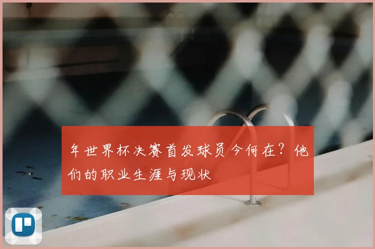年世界杯决赛首发球员今何在？他们的职业生涯与现状