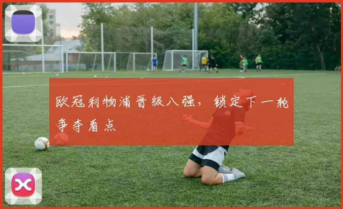 欧冠利物浦晋级八强,锁定下一轮争夺看点