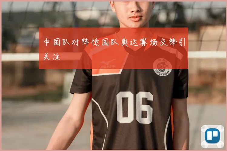 中国队对阵德国队奥运赛场交锋引关注
