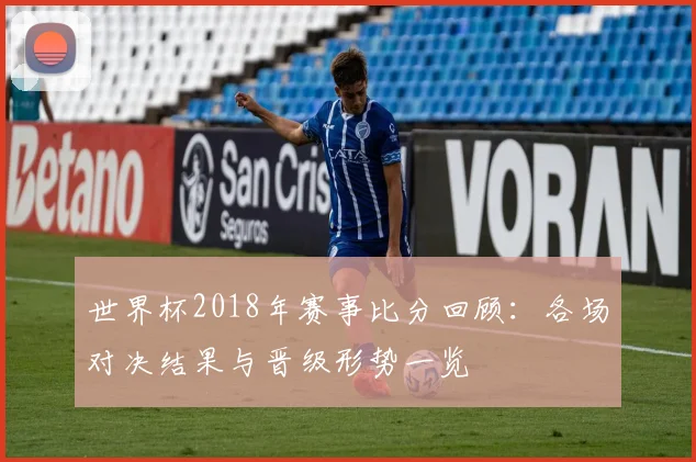 世界杯2018年赛事比分回顾：各场对决结果与晋级形势一览