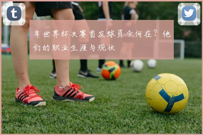 年世界杯决赛首发球员今何在？他们的职业生涯与现状