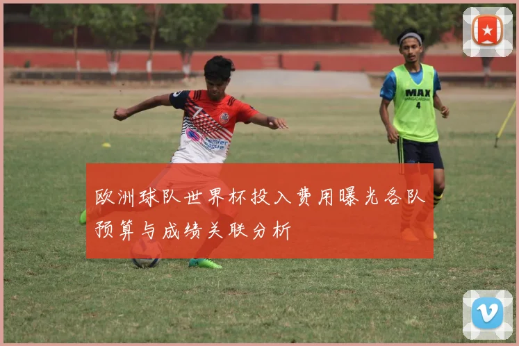 欧洲球队世界杯投入费用曝光各队预算与成绩关联分析