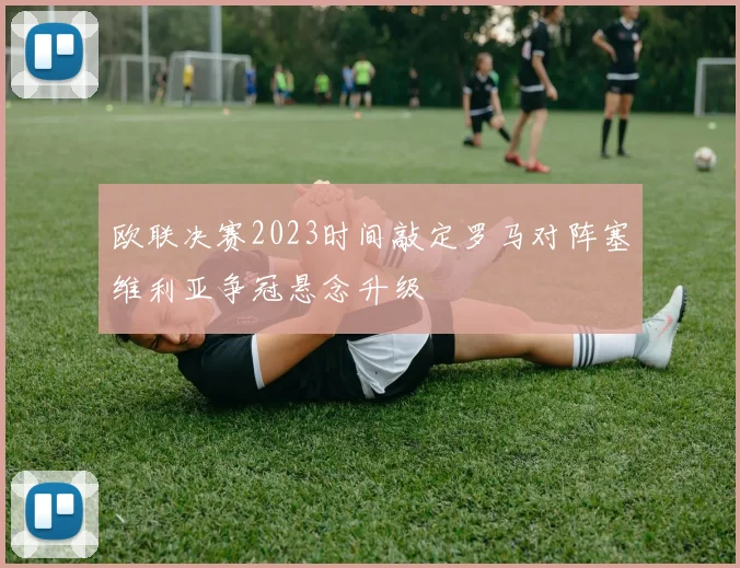 欧联决赛2023时间敲定罗马对阵塞维利亚争冠悬念升级