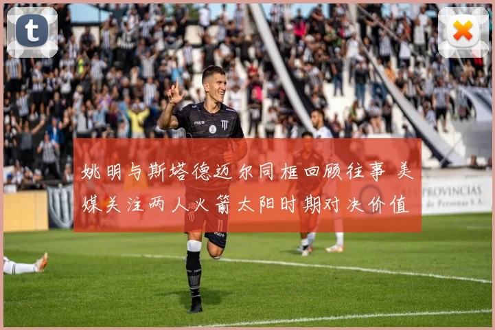 姚明与斯塔德迈尔同框回顾往事 美媒关注两人火箭太阳时期对决价值