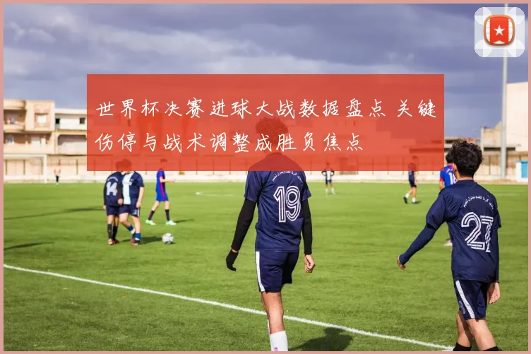 世界杯决赛进球大战数据盘点 关键伤停与战术调整成胜负焦点