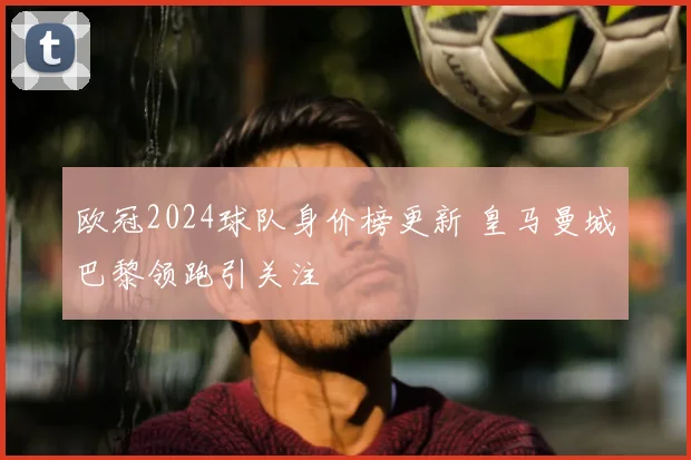 欧冠2024球队身价榜更新 皇马曼城巴黎领跑引关注