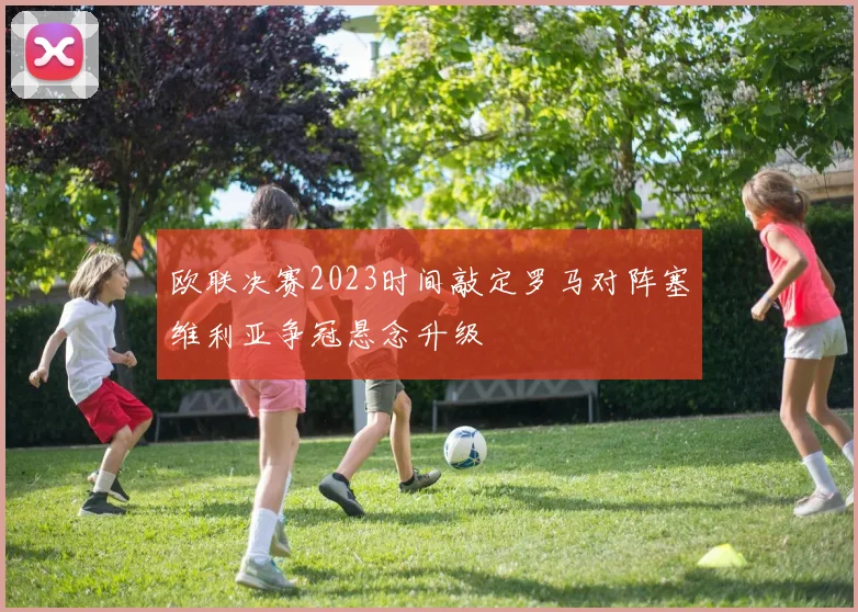 欧联决赛2023时间敲定罗马对阵塞维利亚争冠悬念升级