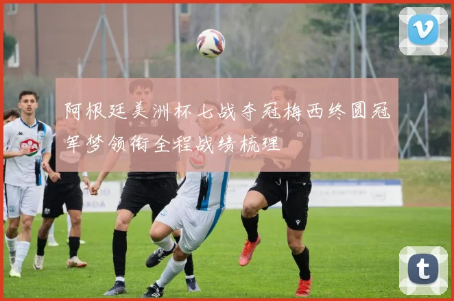 阿根廷美洲杯七战夺冠梅西终圆冠军梦领衔全程战绩梳理