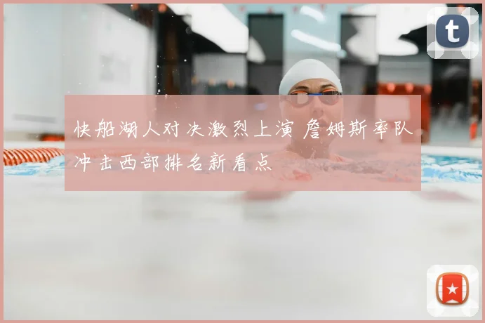 快船湖人对决激烈上演 詹姆斯率队冲击西部排名新看点