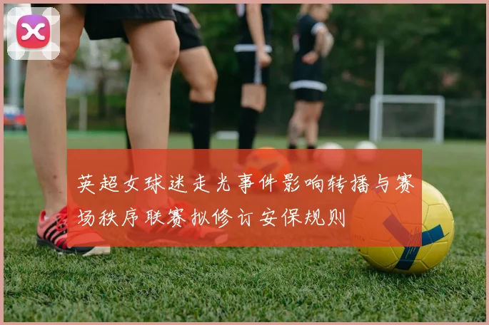 英超女球迷走光事件影响转播与赛场秩序联赛拟修订安保规则