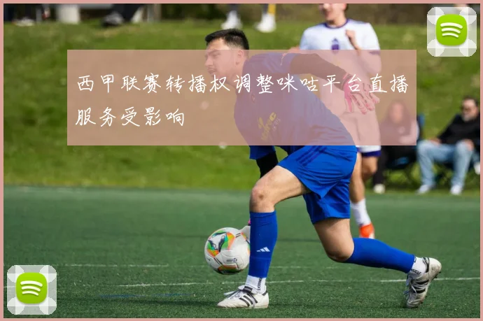 西甲联赛转播权调整咪咕平台直播服务受影响