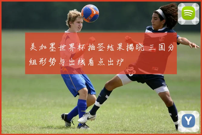 美加墨世界杯抽签结果揭晓 三国分组形势与出线看点出炉