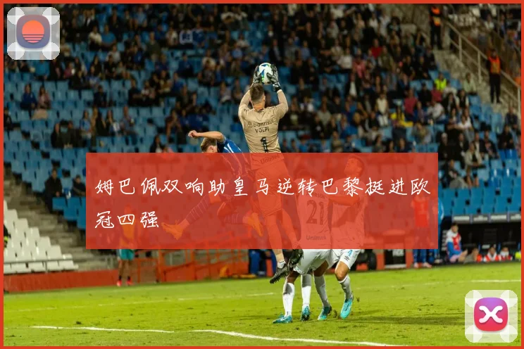 姆巴佩双响助皇马逆转巴黎挺进欧冠四强