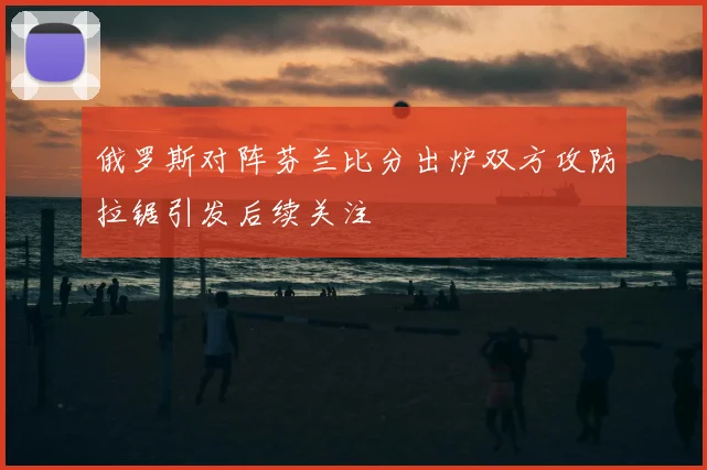 俄罗斯对阵芬兰比分出炉双方攻防拉锯引发后续关注