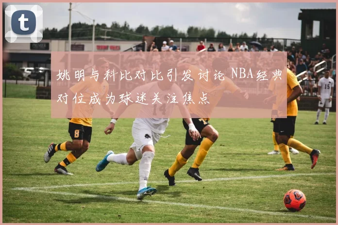 姚明与科比对比引发讨论 NBA经典对位成为球迷关注焦点