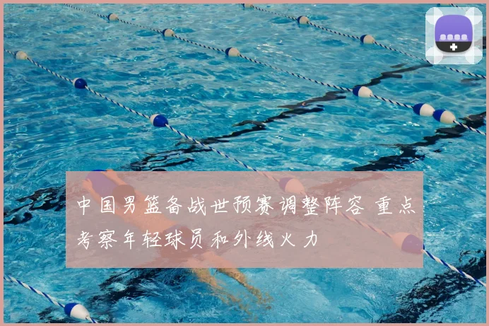 中国男篮备战世预赛调整阵容 重点考察年轻球员和外线火力