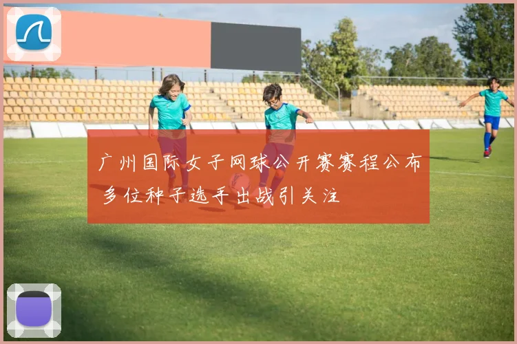 广州国际女子网球公开赛赛程公布 多位种子选手出战引关注