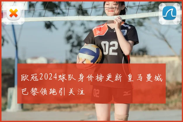欧冠2024球队身价榜更新 皇马曼城巴黎领跑引关注