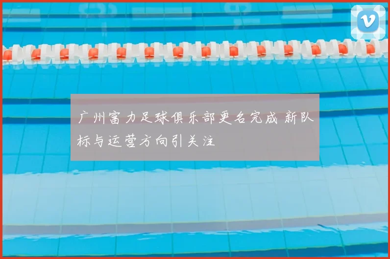 广州富力足球俱乐部更名完成 新队标与运营方向引关注