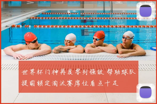 世界杯门神再度零封强敌 帮助球队提前锁定淘汰赛席位看点十足