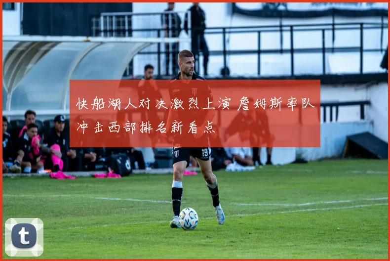 快船湖人对决激烈上演 詹姆斯率队冲击西部排名新看点