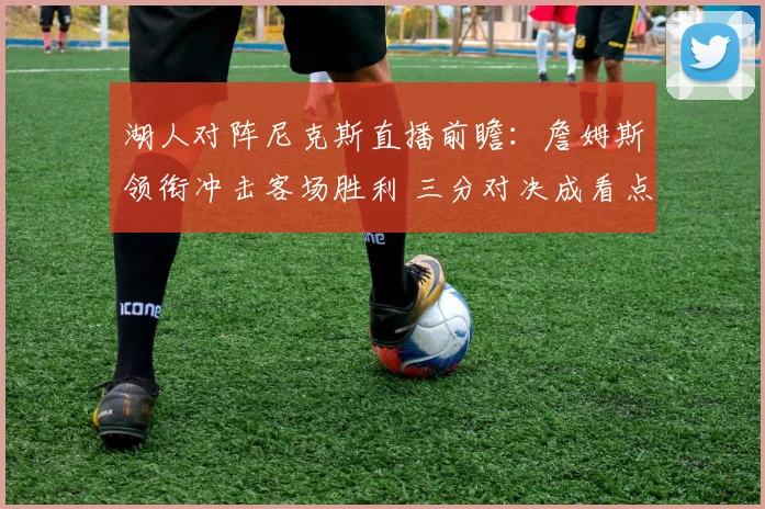 湖人对阵尼克斯直播前瞻：詹姆斯领衔冲击客场胜利 三分对决成看点