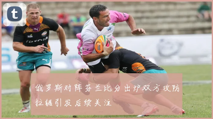 俄罗斯对阵芬兰比分出炉双方攻防拉锯引发后续关注