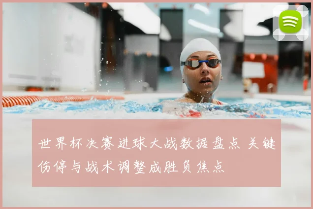 世界杯决赛进球大战数据盘点 关键伤停与战术调整成胜负焦点