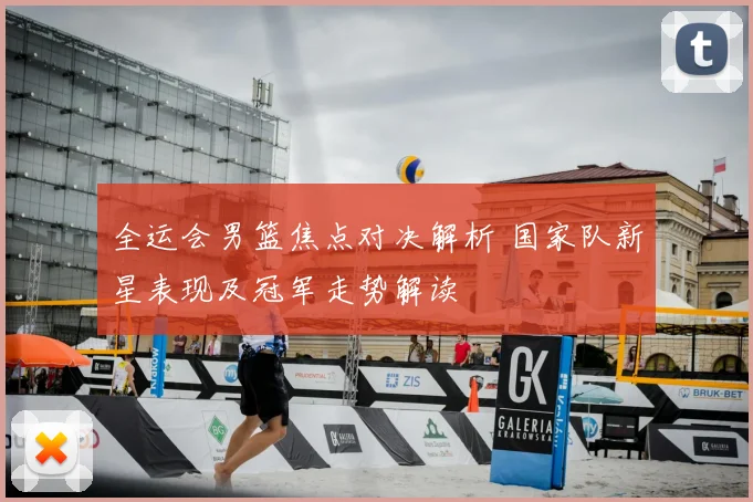 全运会男篮焦点对决解析 国家队新星表现及冠军走势解读