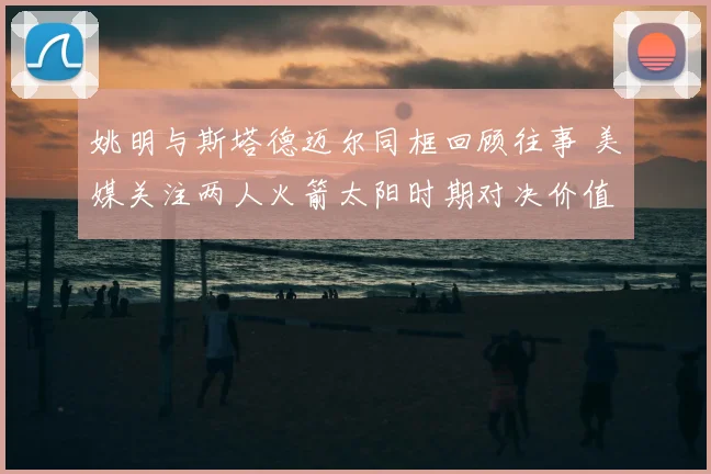 姚明与斯塔德迈尔同框回顾往事 美媒关注两人火箭太阳时期对决价值