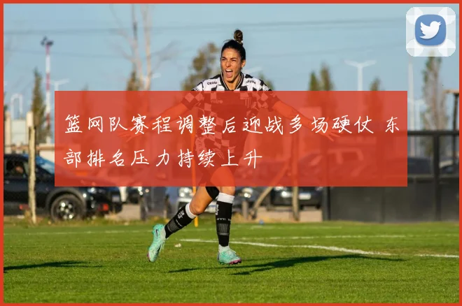 篮网队赛程调整后迎战多场硬仗 东部排名压力持续上升