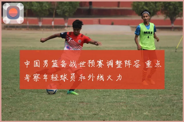 中国男篮备战世预赛调整阵容 重点考察年轻球员和外线火力