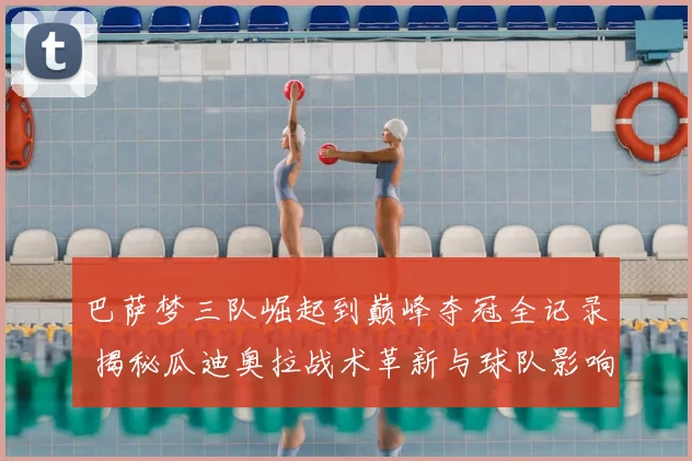 巴萨梦三队崛起到巅峰夺冠全记录 揭秘瓜迪奥拉战术革新与球队影响