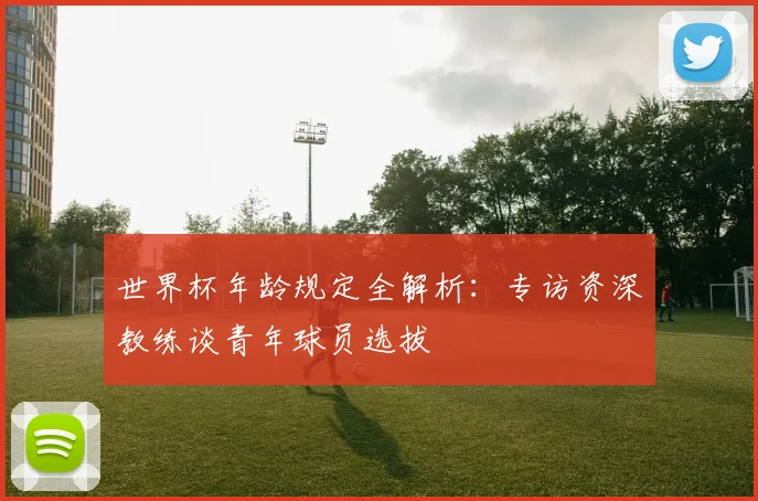 世界杯年龄规定全解析:专访资深教练谈青年球员选拔